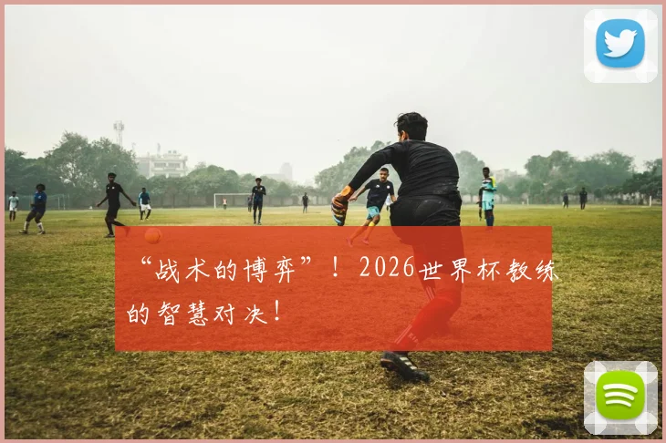 “战术的博弈”！2026世界杯教练的智慧对决！