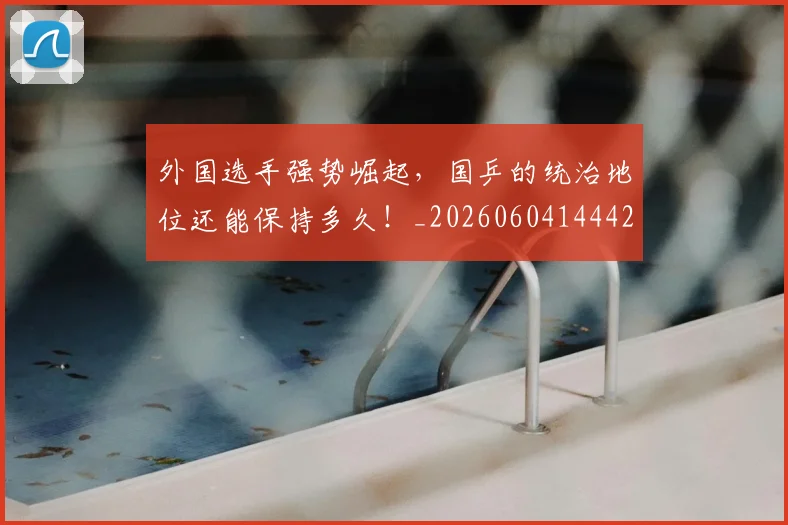 外国选手强势崛起，国乒的统治地位还能保持多久！_20260604144427