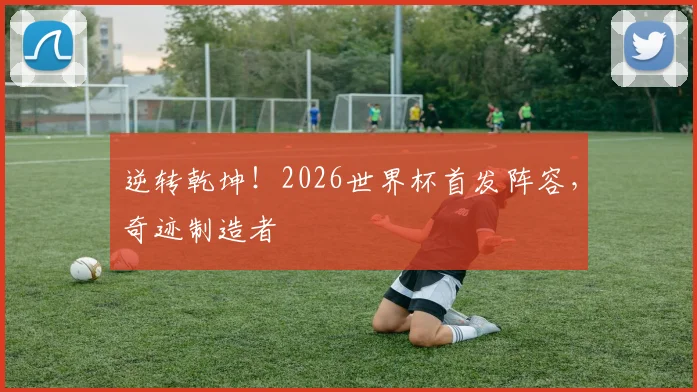 逆转乾坤！2026世界杯首发阵容，奇迹制造者