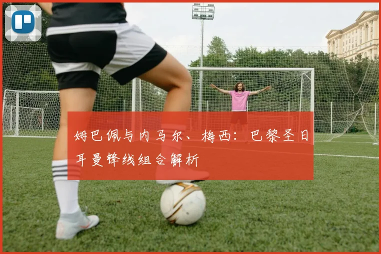 姆巴佩与内马尔、梅西：巴黎圣日耳曼锋线组合解析