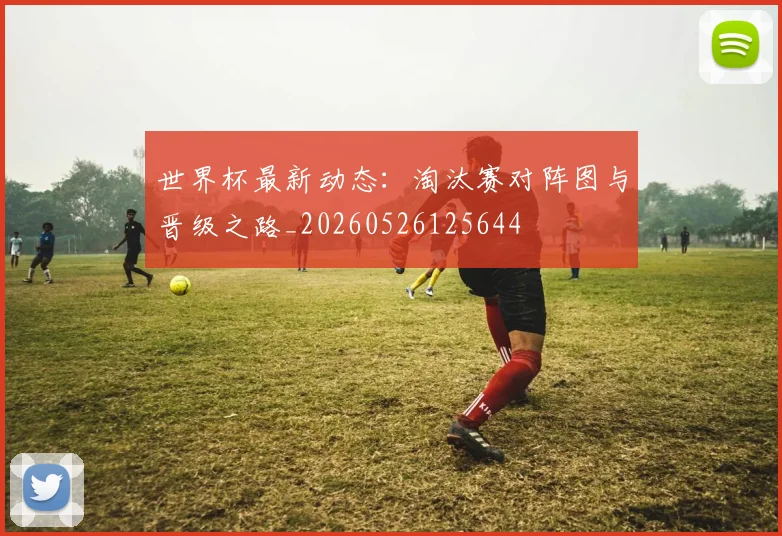 世界杯最新动态：淘汰赛对阵图与晋级之路_20260526125644