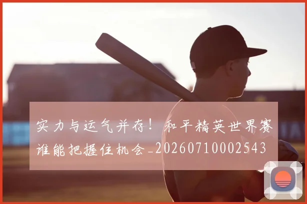 实力与运气并存！和平精英世界赛谁能把握住机会_20260710002543