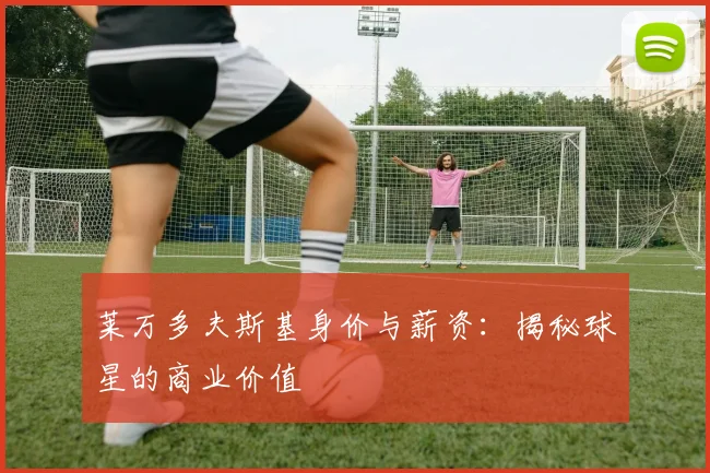莱万多夫斯基身价与薪资：揭秘球星的商业价值