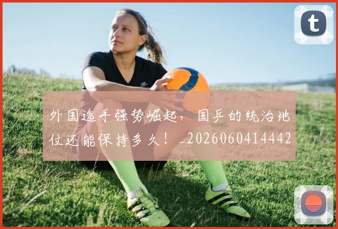 外国选手强势崛起，国乒的统治地位还能保持多久！_20260604144427