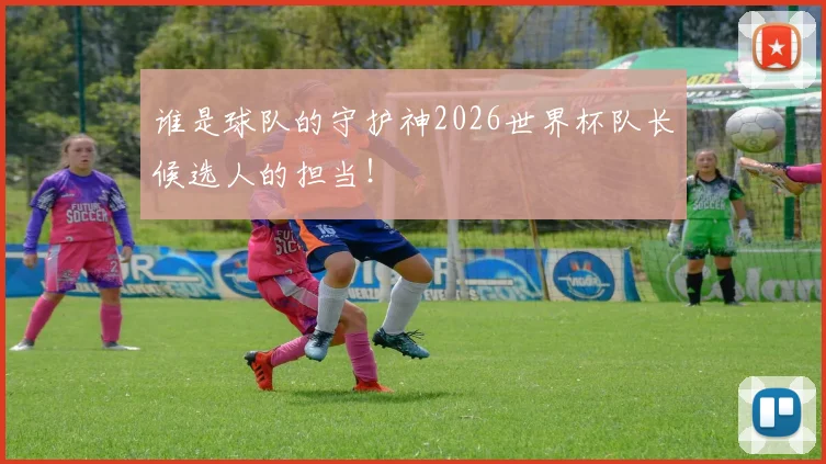 谁是球队的守护神2026世界杯队长候选人的担当！