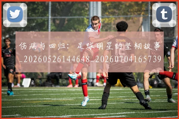 伤病与回归：足球明星的坚韧故事_20260526144648_20260704165739