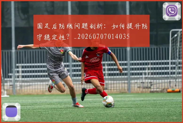 国足后防线问题剖析：如何提升防守稳定性？_20260707014035