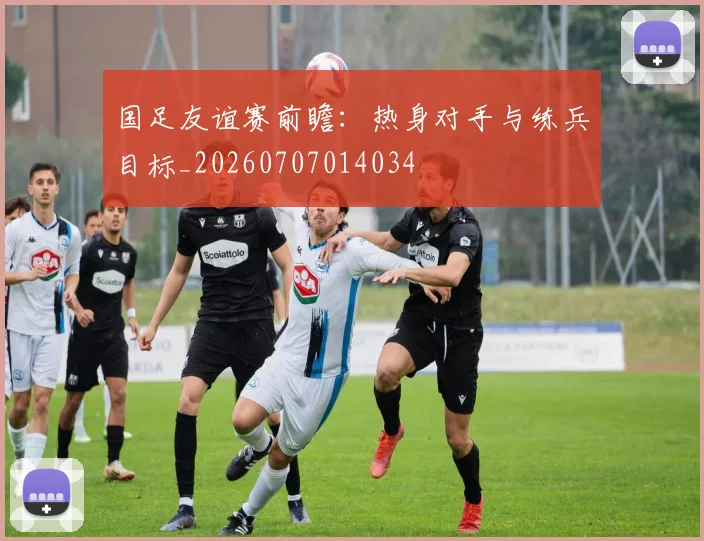 国足友谊赛前瞻：热身对手与练兵目标_20260707014034