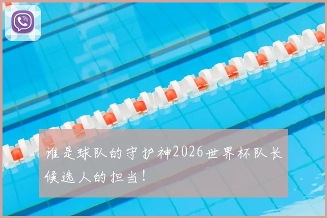谁是球队的守护神2026世界杯队长候选人的担当！