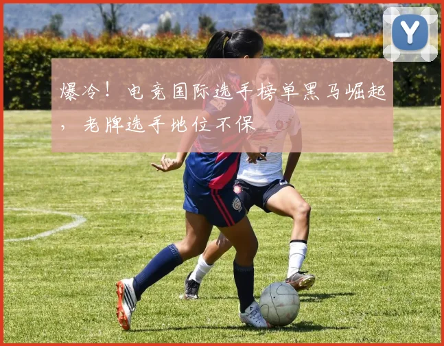 爆冷!电竞国际选手榜单黑马崛起,老牌选手地位不保