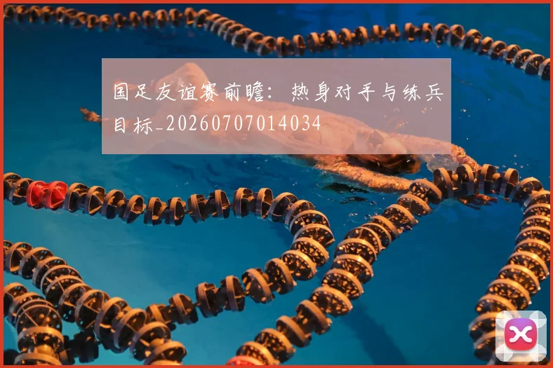 国足友谊赛前瞻：热身对手与练兵目标_20260707014034